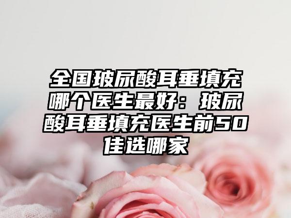 全国玻尿酸耳垂填充哪个医生最好：玻尿酸耳垂填充医生前50佳选哪家