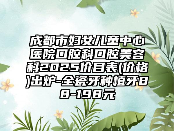 成都市妇女儿童中心医院口腔科口腔美容科2025价目表(价格)出炉-全瓷牙种植牙88-198元