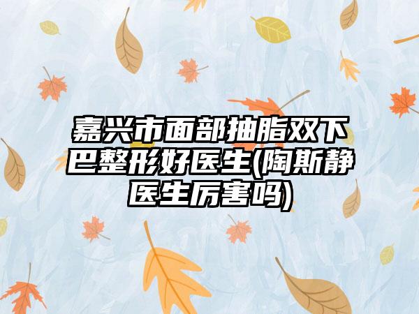 嘉兴市面部抽脂双下巴整形好医生(陶斯静医生厉害吗)