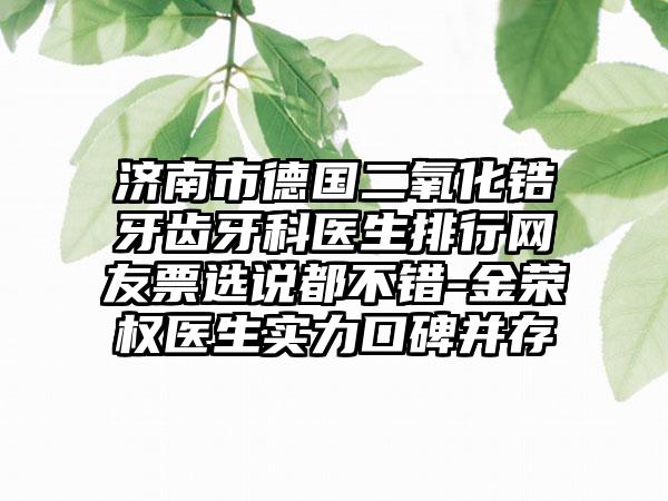 济南市德国二氧化锆牙齿牙科医生排行网友票选说都不错-金荣权医生实力口碑并存