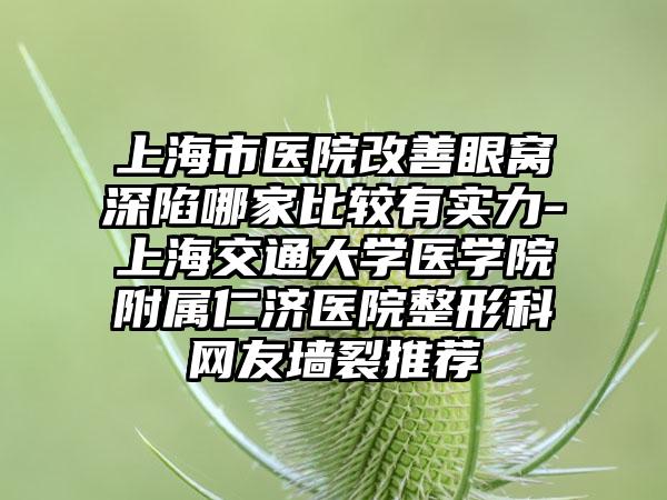 上海市医院改善眼窝深陷哪家比较有实力-上海交通大学医学院附属仁济医院整形科网友墙裂推荐