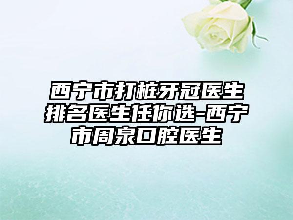 西宁市打桩牙冠医生排名医生任你选-西宁市周泉口腔医生