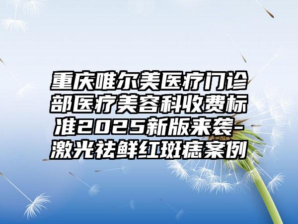 重庆唯尔美医疗门诊部医疗美容科收费标准2025新版来袭-激光祛鲜红斑痣案例