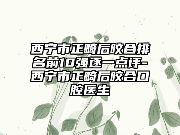 西宁市正畸后咬合排名前10强逐一点评-西宁市正畸后咬合口腔医生