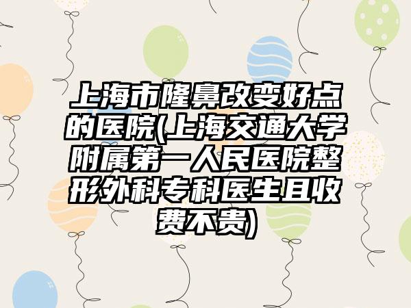 上海市隆鼻改变好点的医院(上海交通大学附属第一人民医院整形外科专科医生且收费不贵)