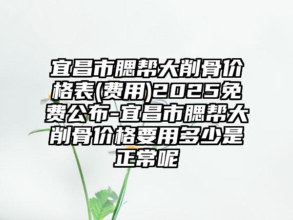 宜昌市腮帮大削骨价格表(费用)2025免费公布-宜昌市腮帮大削骨价格要用多少是正常呢
