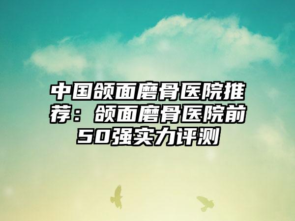 中国颌面磨骨医院推荐：颌面磨骨医院前50强实力评测