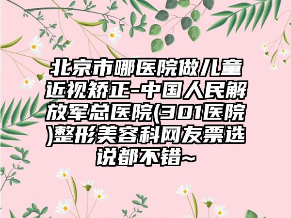 北京市哪医院做儿童近视矫正-中国人民解放军总医院(301医院)整形美容科网友票选说都不错~