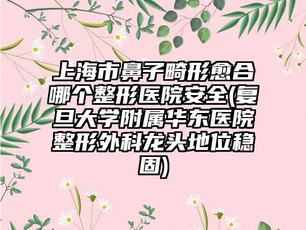 上海市鼻子畸形愈合哪个整形医院安全(复旦大学附属华东医院整形外科龙头地位稳固)