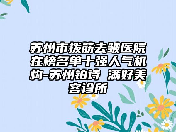 苏州市拨筋去皱医院在榜名单十强人气机构-苏州铂诗玥满好美容诊所