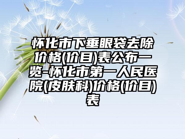 怀化市下垂眼袋去除价格(价目)表公布一览-怀化市第一人民医院(皮肤科)价格(价目)表