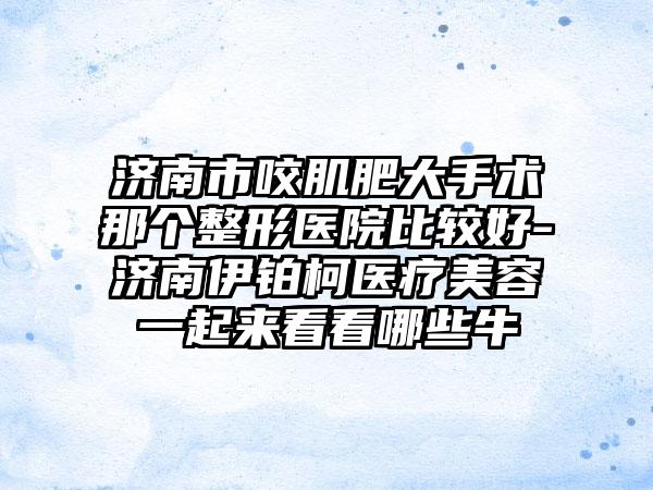 济南市咬肌肥大手术那个整形医院比较好-济南伊铂柯医疗美容一起来看看哪些牛