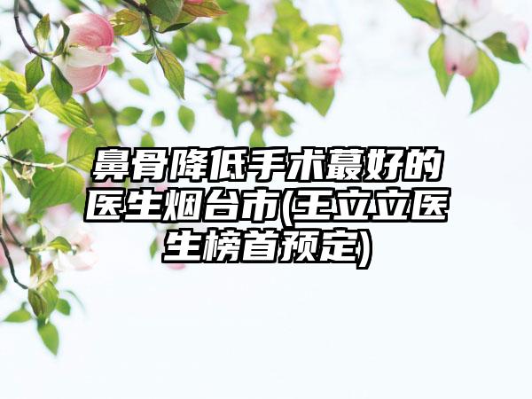鼻骨降低手术蕞好的医生烟台市(王立立医生榜首预定)