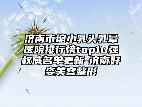 济南市缩小乳头乳晕医院排行榜top10强权威名单更新-济南好姿美容整形