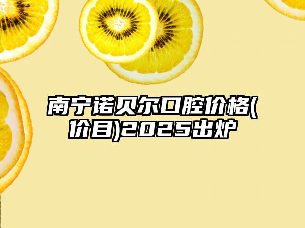 南宁诺贝尔口腔价格(价目)2025出炉