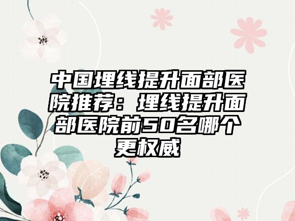 中国埋线提升面部医院推荐：埋线提升面部医院前50名哪个更权威