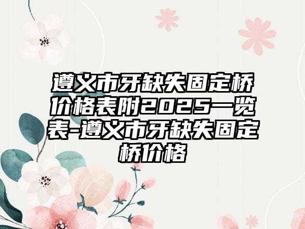 遵义市牙缺失固定桥价格表附2025一览表-遵义市牙缺失固定桥价格