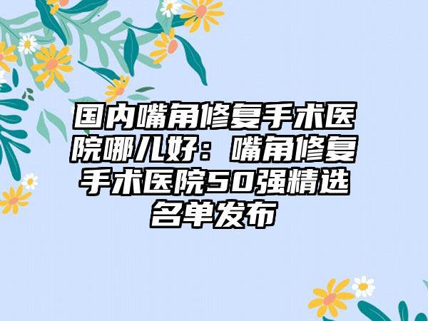 国内嘴角修复手术医院哪儿好：嘴角修复手术医院50强精选名单发布