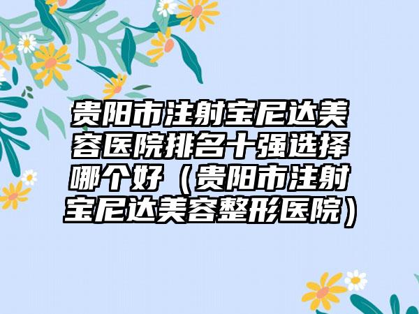 贵阳市注射宝尼达美容医院排名十强选择哪个好（贵阳市注射宝尼达美容整形医院）
