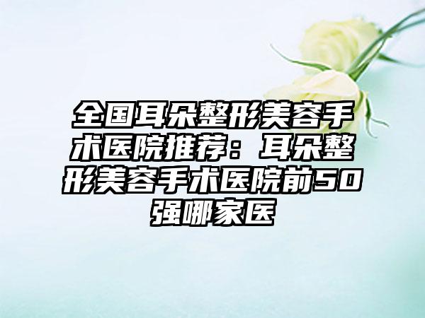 全国耳朵整形美容手术医院推荐：耳朵整形美容手术医院前50强哪家医