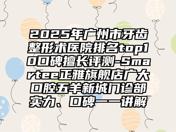 2025年广州市牙齿整形术医院排名top10口碑擅长评测-Smartee正雅旗舰店广大口腔五羊新城门诊部实力、口碑一一讲解