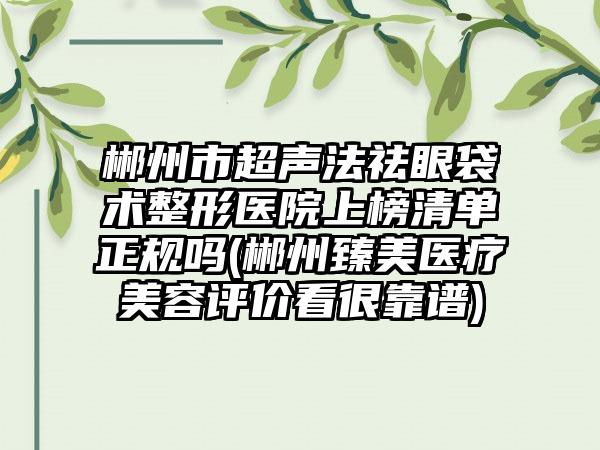 郴州市超声法祛眼袋术整形医院上榜清单正规吗(郴州臻美医疗美容评价看很靠谱)