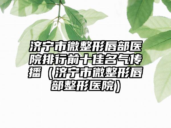 济宁市微整形唇部医院排行前十佳名气传播（济宁市微整形唇部整形医院）