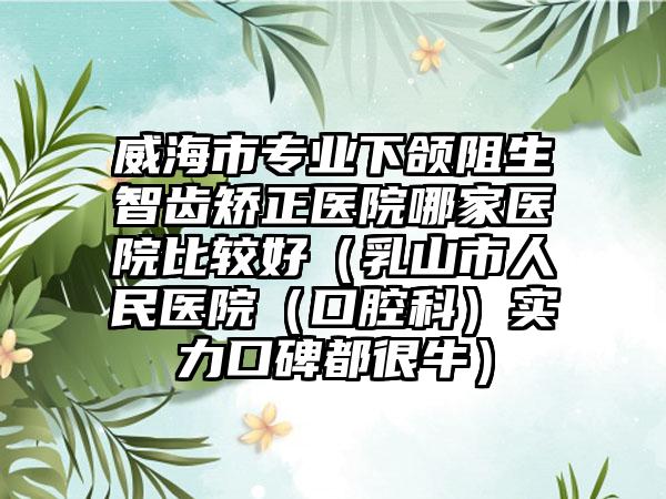 威海市专业下颌阻生智齿矫正医院哪家医院比较好（乳山市人民医院（口腔科）实力口碑都很牛）