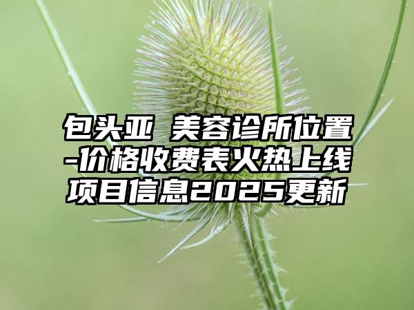 包头亚燊美容诊所位置-价格收费表火热上线项目信息2025更新