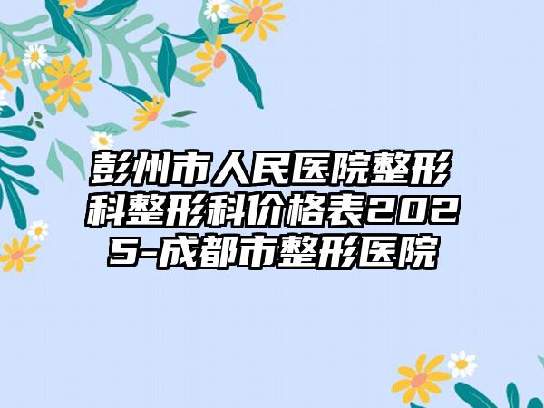 彭州市人民医院整形科整形科价格表2025-成都市整形医院