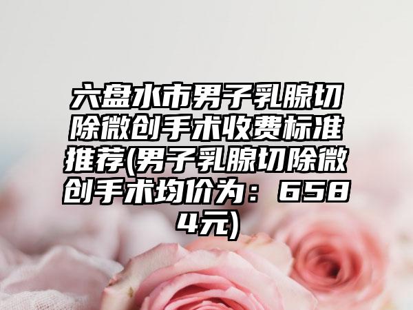 六盘水市男子乳腺切除微创手术收费标准推荐(男子乳腺切除微创手术均价为：6584元)