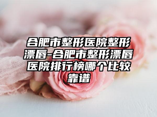 合肥市整形医院整形漂唇-合肥市整形漂唇医院排行榜哪个比较靠谱