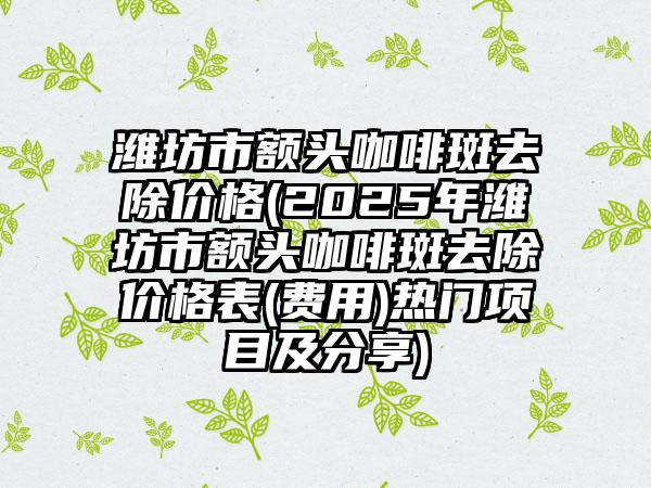 潍坊市额头咖啡斑去除价格(2025年潍坊市额头咖啡斑去除价格表(费用)热门项目及分享)