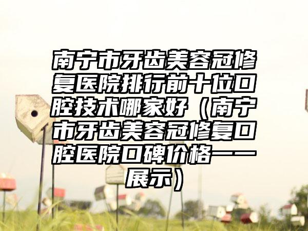 南宁市牙齿美容冠修复医院排行前十位口腔技术哪家好（南宁市牙齿美容冠修复口腔医院口碑价格一一展示）