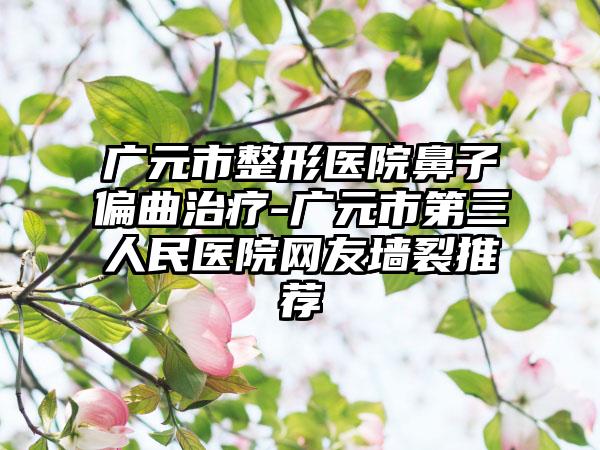 广元市整形医院鼻子偏曲治疗-广元市第三人民医院网友墙裂推荐