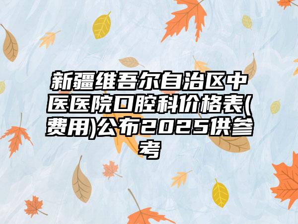 新疆维吾尔自治区中医医院口腔科价格表(费用)公布2025供参考