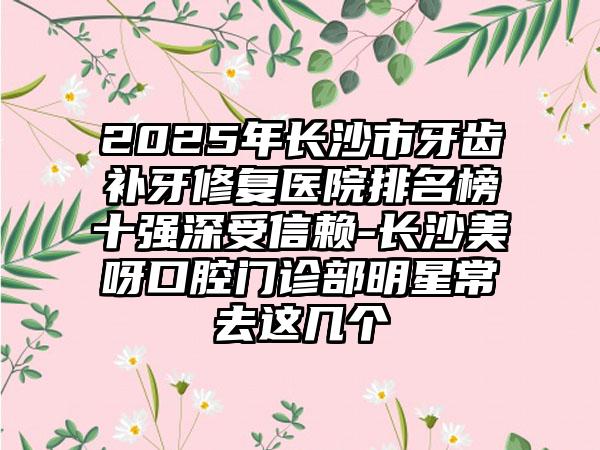 2025年长沙市牙齿补牙修复医院排名榜十强深受信赖-长沙美呀口腔门诊部明星常去这几个