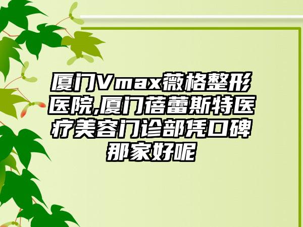 厦门Vmax薇格整形医院,厦门蓓蕾斯特医疗美容门诊部凭口碑那家好呢