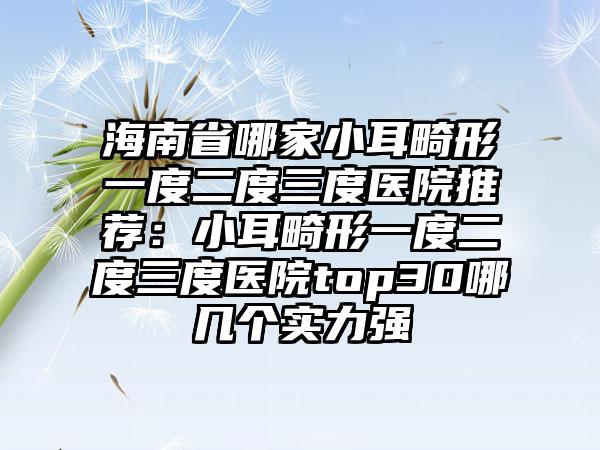 海南省哪家小耳畸形一度二度三度医院推荐：小耳畸形一度二度三度医院top30哪几个实力强