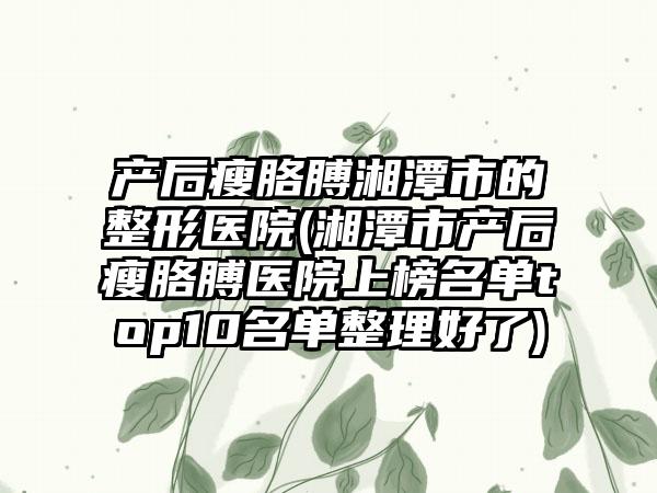 产后瘦胳膊湘潭市的整形医院(湘潭市产后瘦胳膊医院上榜名单top10名单整理好了)