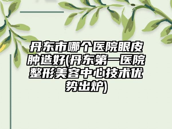 丹东市哪个医院眼皮肿造好(丹东第一医院整形美容中心技术优势出炉)