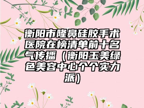 衡阳市隆鼻硅胶手术医院在榜清单前十名气传播（衡阳玉美绿色美容中心个个实力派）