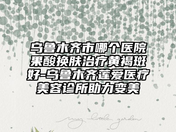 乌鲁木齐市哪个医院果酸换肤治疗黄褐斑好-乌鲁木齐莲爱医疗美容诊所助力变美