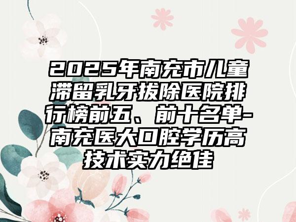 2025年南充市儿童滞留乳牙拔除医院排行榜前五、前十名单-南充医大口腔学历高技术实力绝佳