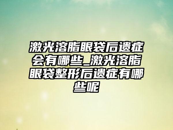 激光溶脂眼袋后遗症会有哪些_激光溶脂眼袋整形后遗症有哪些呢