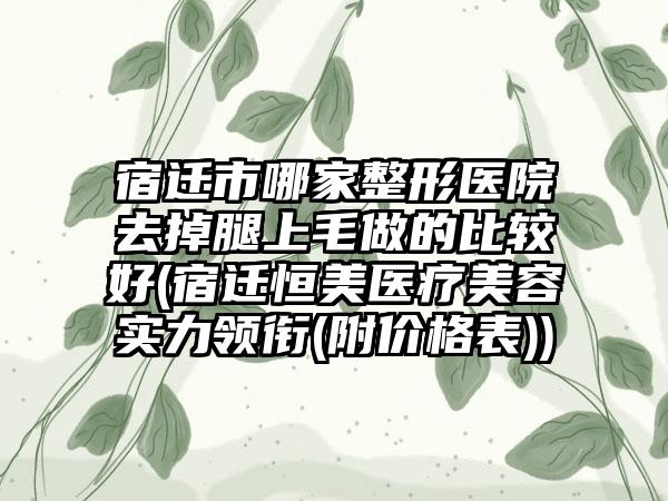 宿迁市哪家整形医院去掉腿上毛做的比较好(宿迁恒美医疗美容实力领衔(附价格表))