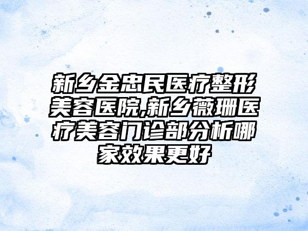 新乡金忠民医疗整形美容医院,新乡薇珊医疗美容门诊部分析哪家效果更好