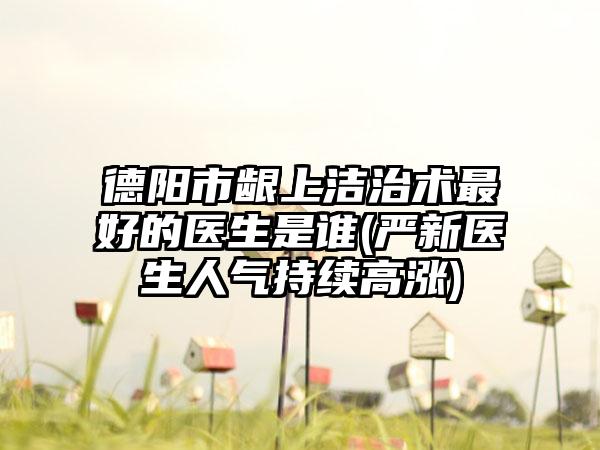 德阳市龈上洁治术最好的医生是谁(严新医生人气持续高涨)