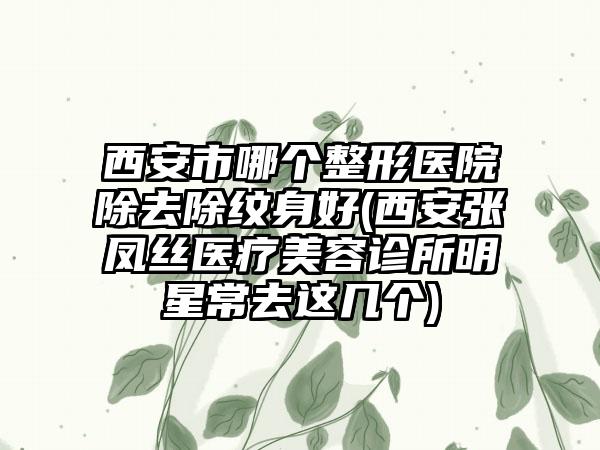 西安市哪个整形医院除去除纹身好(西安张凤丝医疗美容诊所明星常去这几个)