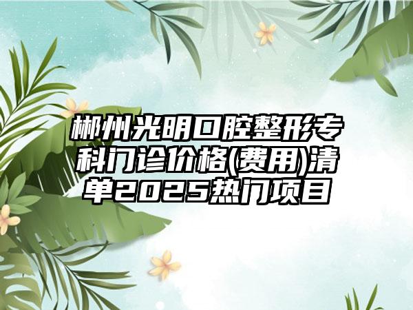 郴州光明口腔整形专科门诊价格(费用)清单2025热门项目